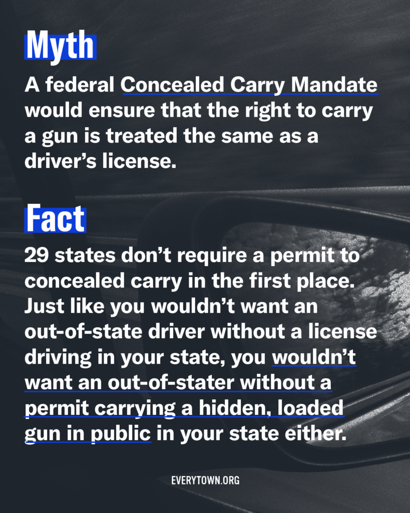 Myth: A federal Concealed Carry Mandate would ensure that the right to carry a gun is treated the same as a driver's license. Fact: 29 states don't require a permit to concealed carry in the first place. Just like you wouldn't want an out-of-state driver without a license driving in your state, you wouldn't want an out-of-stater without a permit carrying a hidden, loaded gun in public in your state either.
