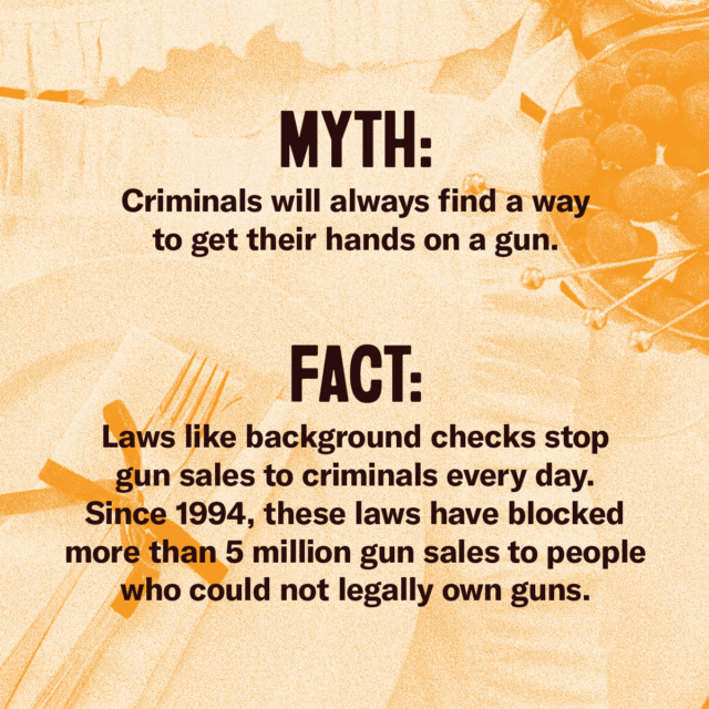 This holiday season, fork over the facts. Myth: Criminals will always find a way to get their hands on a gun. Fact: Laws like background checks stop gun sales to criminals every day. Since 1994, these laws have blocked more than 5 million gun sales to people who could not legally own guns. Source: Everytown.org/Facts