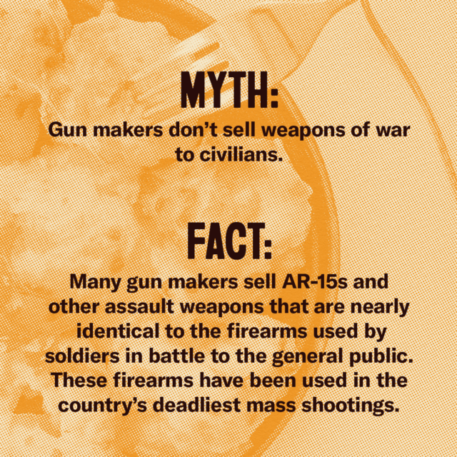 This holiday season, fork over the facts. Myth: Gun makers don't sell weapons of war to civilians. Fact: Many gun makers sell AR-15s and other assault weapons that are nearly identical to the firearms used by soldiers in battle to the general public. Those firearms have been used in the country's deadliest mass shootings. Source: Everytown.org/Facts