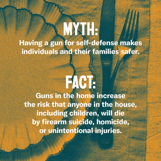 This holiday season, fork over the facts. Myth: Having a gun for self-defense makes individuals and their families safer. Fact: Guns in the home increase the risk that anyone in the house, including children, will die by firearm suicide, homicide, or unintentional injuries. Source: Everytown.org/Facts