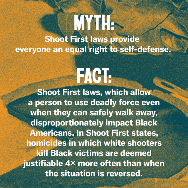 This holiday season, fork over the facts. Myth: Shoot First laws provide everyone an equal right to self-defense. Fact: Shoot First laws, which allow a person to use deadly force when when they can safely walk away, disproportionately impact Black Americans. In Shoot First states, homicides in which white shooters kill Black victims are deemed justifiable 4x more often than when the situation is reversed. Source: Everytown.org/Facts